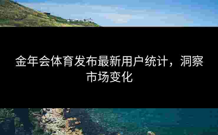 金年会体育发布最新用户统计，洞察市场变化