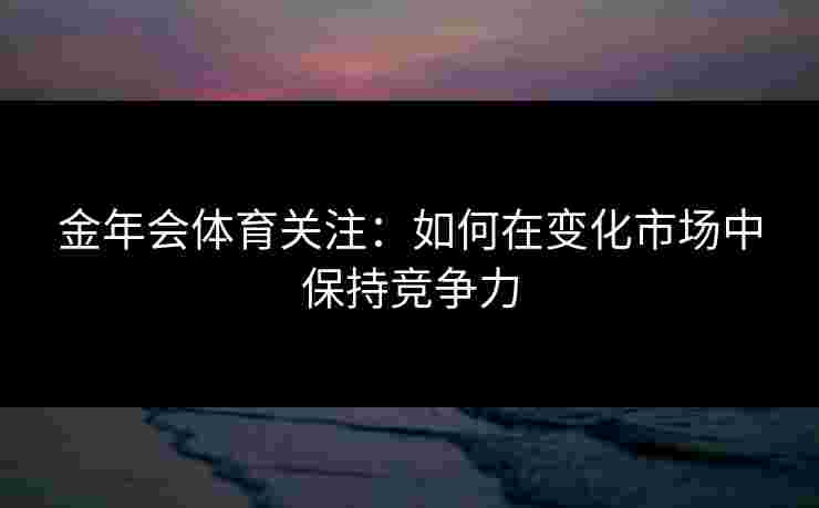 金年会体育关注:如何在变化市场中保持竞争力 金年会体育关注:如何在变化市场中保持竞争力