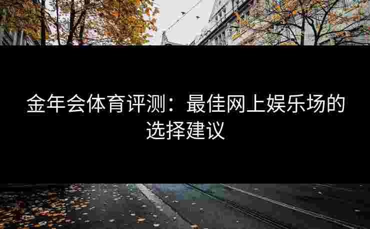 金年会体育评测:最佳网上娱乐场的选择建议 金年会体育评测:最佳网上娱乐场的选择建议