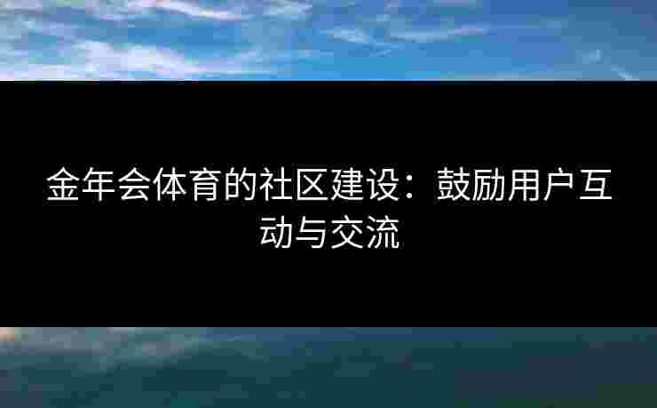 金年会体育的社区建设：鼓励用户互动与交流